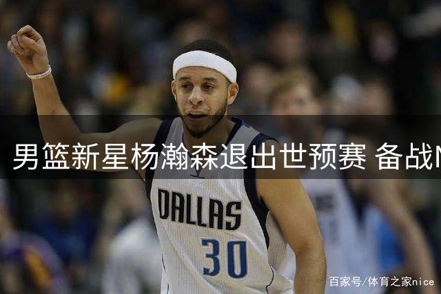 男篮新星杨瀚森退出世预赛 备战NBA赛季